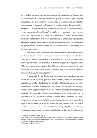 La nueva teoría del comercio internacional y la política comercial estratégica



no en todos los casos, que los intercambios internacionales se fundamentan
exclusivamente en la ventaja comparativa y que la defensa bajo cualquier
circunstancia del libre comercio y, en especial, de la no-intervención estatal en
este campo de la economía podría no ser la práctica óptima. En palabras de P.
Krugman: “…el replanteamiento de la base analítica de la política comercial
es una respuesta al cambio real ocurrido en el ambiente y al progreso
intelectual    logrado en el campo de la economía”3. Estas nuevas teorías
utilizan las herramientas de la teoría económica y la formalización matemática
y por tanto suponen una crítica mucho más robusta a las teorías neoclásicas que
las que provenían de otros campos de la economía como la sociología o la
estructura económica4.
        Esta nueva forma de estudiar la economía internacional se refiere a dos
cuestiones. El por qué se comercia (se buscan explicaciones más allá de la
teoría de la ventaja comparativa) y cómo debe ser la política según estas
nuevas explicaciones. En respuesta a la primera pregunta P. Krugman afirma:
“The new theory acknowledges that differences between countries are one
reason for trade, but it adds another: countries may trade because there are
inherent advantages to specialization”5.
        El comercio de los bienes que incorporan alta tecnología es más
susceptible de ser explicado por estas nuevas teorías, donde los rendimientos
crecientes de escala y las barreras de entrada a la industria juegan un papel
determinante a la hora de configurar la estructura del mercado; sin embargo
veremos cómo en prácticamente todos los sectores aparecen nuevas ganancias
derivadas del comercio, debido especialmente a la sofisticación en la
diferenciación del producto. Además la nueva teoría introduce un nuevo
componente: la importancia de la historia, es decir, el importantísimo papel que
juega la localización inicial de las industrias, que muchas veces se debe a
accidentes históricos en vez de responder a pautas predecibles. No está muy
claro por qué, por ejemplo, la industria informática se localizó inicialmente en

3
  Krugman, P. (comp.) (1986) Pág. 17.
4
  Por ejemplo las críticas a la teoría clásica por parte de aquellos que hablan del intercambio
desigual, o más recientemente los defensores del “Comercio justo” no han sido nunca tomados
en serio por la ortodoxia académica.
5
  Krugman, P. (1990). Pág. 2.



                                                 7
 
