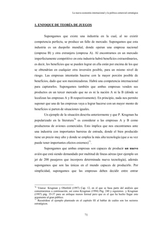La nueva economía internacional y la política comercial estratégica



1. ENFOQUE DE TEORÍA DE JUEGOS


        Supongamos que existe una industria en la cual, al no existir
competencia perfecta, se produce un fallo de mercado. Supongamos que esta
industria es un duopolio mundial, donde operan una empresa nacional
(empresa B) y otra extranjera (empresa A). Al encontrarnos en un mercado
imperfectamente competitivo en esta industria habrá beneficios extraordinarios,
es decir, los beneficios que se pueden lograr en ella están por encima de los que
se obtendrían en cualquier otra inversión posible, para un mismo nivel de
riesgo. Las empresas intentarán hacerse con la mayor porción posible de
beneficios, dado que son maximizadoras. Habrá una competencia internacional
para capturarlos. Supongamos también que ambas empresas venden sus
productos en un tercer mercado que no es ni la nación A ni la B (dónde se
localizan las empresas A y B respectivamente). En principio, nada nos permite
suponer que una de las empresas vaya a lograr hacerse con un mayor monto de
beneficios si parten de situaciones iguales.
        Un ejemplo de la situación descrita anteriormente y que P. Krugman ha
popularizado en la literatura76 es considerar a las empresas A y B como
productoras de aviones comerciales. Esto implica que nos encontramos ante
una industria con importantes barreras de entrada, donde el bien producido
tiene un precio muy alto y donde se emplea la más alta tecnología (que a su vez
puede tener importantes efectos externos)77.
        Supongamos que ambas empresas son capaces de producir un nuevo
avión que está siendo demandado por multitud de líneas aéreas (por ejemplo un
jet de 200 pasajeros que incorpora determinada nueva tecnología), además
supongamos que son las únicas en el mundo capaces de producirlo. Por
simplicidad, supongamos que las empresas deben decidir entre entrar



76
   Véanse: Krugman y Obstfeld (1997) Cap. 12, en el que se basa parte del análisis que
comentaremos a continuación, así como Krugman (1994) Pág. 240 y siguientes y Krugman
(1997) pág. 35-37 para un enfoque menos formal pero que es el que ha hecho llegar este
argumento al gran público.
77
   Recuérdese el ejemplo planteado en el capítulo III al hablar de cuáles son los sectores
estratégicos.



                                            71
 