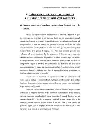 La nueva economía internacional y la política comercial estratégica




        1. CRÍTICAS QUE SURGEN AL RELAJAR LOS
      SUPUESTOS DEL MODELO BRANDER-SPENCER


a) Las empresas siguen el modelo de competencia de Bertrand y no el de
   Cournot


       Uno de los supuestos clave en el modelo de Brander y Spencer es que
las empresas que compiten en un mercado duopólico se comportan según el
modelo de Cournot: la situación de equilibrio antes del subsidio se alcanza al
escoger ambas el nivel de producción que maximiza sus beneficios haciendo
un supuesto sobre cuánto producirá la otra, y dejando que los precios se ajusten
posteriormente (ver gráfica 4 en pág. 78). Pero nada asegura que éste sea
realmente el comportamiento del las empresas. Si bien es cierto que este
modelo es el más ampliamente aceptado por la teoría económica para describir
el comportamiento de las empresas en un duopolio, podría ocurrir que éstas se
comportaran según el modelo de competencia de Bertrand. En este caso
escogerían primero el precio que maximizara sus beneficios (supuesto el precio
que escoge la otra) y dejarían que fuera la producción la que se ajustara en
función de la demanda en el mercado.
       En este caso se alcanzaría un equilibrio estable que corresponde al
punto B de la gráfica 7 (equilibrio Nash-Bertrand), donde se intersectan ambas
funciones de reacción (nótese que en este modelo son precios y no cantidades
lo que aparece en los ejes).
       Vimos, en el caso del modelo Cournot, cómo el gobierno del país donde
se localiza la empresa nacional podía aumentar los beneficios de la empresa
nacional mediante un subsidio al lograr convertir el modelo Cournot en un
modelo Stackelberg, donde la empresa nacional actuase como líder y la
extranjera como seguidor (véase gráfica 5 en pág. 79). ¿Cómo podría el
gobierno lograr que la empresa nacional aumentase sus beneficios si nos
movemos en el caso de la competencia de Bertrand?




                                           86
 