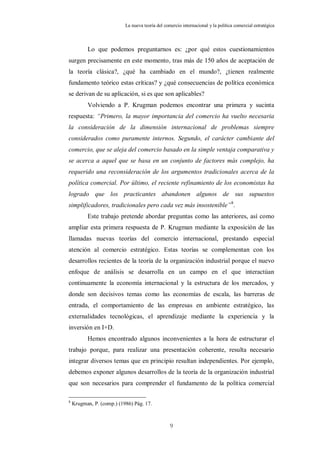 La nueva teoría del comercio internacional y la política comercial estratégica



          Lo que podemos preguntarnos es: ¿por qué estos cuestionamientos
surgen precisamente en este momento, tras más de 150 años de aceptación de
la teoría clásica?, ¿qué ha cambiado en el mundo?, ¿tienen realmente
fundamento teórico estas críticas? y ¿qué consecuencias de política económica
se derivan de su aplicación, si es que son aplicables?
          Volviendo a P. Krugman podemos encontrar una primera y sucinta
respuesta: “Primero, la mayor importancia del comercio ha vuelto necesaria
la consideración de la dimensión internacional de problemas siempre
considerados como puramente internos. Segundo, el carácter cambiante del
comercio, que se aleja del comercio basado en la simple ventaja comparativa y
se acerca a aquel que se basa en un conjunto de factores más complejo, ha
requerido una reconsideración de los argumentos tradicionales acerca de la
política comercial. Por último, el reciente refinamiento de los economistas ha
logrado que los practicantes abandonen algunos de sus supuestos
simplificadores, tradicionales pero cada vez más insostenible” 8.
          Este trabajo pretende abordar preguntas como las anteriores, así como
ampliar esta primera respuesta de P. Krugman mediante la exposición de las
llamadas nuevas teorías del comercio internacional, prestando especial
atención al comercio estratégico. Estas teorías se complementan con los
desarrollos recientes de la teoría de la organización industrial porque el nuevo
enfoque de análisis se desarrolla en un campo en el que interactúan
continuamente la economía internacional y la estructura de los mercados, y
donde son decisivos temas como las economías de escala, las barreras de
entrada, el comportamiento de las empresas en ambiente estratégico, las
externalidades tecnológicas, el aprendizaje mediante la experiencia y la
inversión en I+D.
          Hemos encontrado algunos inconvenientes a la hora de estructurar el
trabajo porque, para realizar una presentación coherente, resulta necesario
integrar diversos temas que en principio resultan independientes. Por ejemplo,
debemos exponer algunos desarrollos de la teoría de la organización industrial
que son necesarios para comprender el fundamento de la política comercial

8
    Krugman, P. (comp.) (1986) Pág. 17.



                                                  9
 