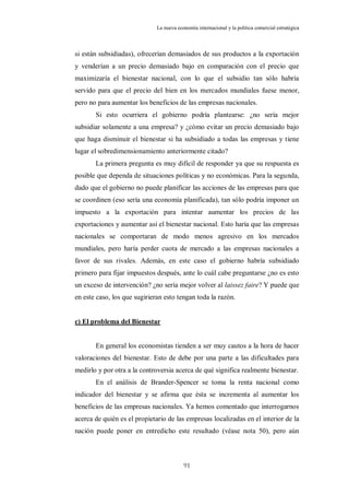 La nueva economía internacional y la política comercial estratégica



si están subsidiadas), ofrecerían demasiados de sus productos a la exportación
y venderían a un precio demasiado bajo en comparación con el precio que
maximizaría el bienestar nacional, con lo que el subsidio tan sólo habría
servido para que el precio del bien en los mercados mundiales fuese menor,
pero no para aumentar los beneficios de las empresas nacionales.
       Si esto ocurriera el gobierno podría plantearse: ¿no sería mejor
subsidiar solamente a una empresa? y ¿cómo evitar un precio demasiado bajo
que haga disminuir el bienestar si ha subsidiado a todas las empresas y tiene
lugar el sobredimensionamiento anteriormente citado?
       La primera pregunta es muy difícil de responder ya que su respuesta es
posible que dependa de situaciones políticas y no económicas. Para la segunda,
dado que el gobierno no puede planificar las acciones de las empresas para que
se coordinen (eso sería una economía planificada), tan sólo podría imponer un
impuesto a la exportación para intentar aumentar los precios de las
exportaciones y aumentar así el bienestar nacional. Esto haría que las empresas
nacionales se comportaran de modo menos agresivo en los mercados
mundiales, pero haría perder cuota de mercado a las empresas nacionales a
favor de sus rivales. Además, en este caso el gobierno habría subsidiado
primero para fijar impuestos después, ante lo cuál cabe preguntarse ¿no es esto
un exceso de intervención? ¿no sería mejor volver al laissez faire? Y puede que
en este caso, los que sugirieran esto tengan toda la razón.


c) El problema del Bienestar


       En general los economistas tienden a ser muy cautos a la hora de hacer
valoraciones del bienestar. Esto de debe por una parte a las dificultades para
medirlo y por otra a la controversia acerca de qué significa realmente bienestar.
       En el análisis de Brander-Spencer se toma la renta nacional como
indicador del bienestar y se afirma que ésta se incrementa al aumentar los
beneficios de las empresas nacionales. Ya hemos comentado que interrogarnos
acerca de quién es el propietario de las empresas localizadas en el interior de la
nación puede poner en entredicho este resultado (véase nota 50), pero aún



                                          91
 