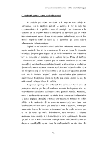 La nueva economía internacional y la política comercial estratégica



d) Equilibrio parcial versus equilibrio general


       El análisis que hemos presentado a lo largo de este trabajo se
corresponde con el equilibrio parcial, no general. Y por lo tanto las
recomendaciones de la política comercial estratégica no consideran a la
economía en su conjunto, tan sólo consideran los beneficios que un sector
determinado puede extraer de una acción puntual del gobierno, pero no los
efectos negativos sobre el resto de la economía que dicha acción
gubernamental pudiera ocasionar.
       A pesar de que esta crítica resulta impecable en términos teóricos, desde
nuestro punto de vista no es un argumento de peso en contra del comercio
estratégico porque la gran mayoría de los análisis normativos que se realizan
hoy en economía se enmarcan en el análisis parcial. Desde el Tableau
Economique de Quesnay sabemos que un sistema económico es un todo
integrado, y que si modificamos algún elemento en algún sector se producirán
ajustes en los demás sectores hasta que se alcance una nueva situación, pero
eso no significa que los modelos exentos de un análisis de equilibrio general
(que son la inmensa mayoría) queden descalificados para establecer
prescripciones de economía normativa. Hecho este apunte veamos qué dice la
crítica basada en la parcialidad del análisis.
       En primer lugar la política industrial debe ser financiada con cargo al
presupuesto público, para lo cual habría que aumentar los impuestos si no se
quiere recortar los recursos destinados a otras políticas públicas. Asimismo,
como lo que la política comercial estratégica logra es aumentar los beneficios
de ciertas empresas (de hecho se trata de una transmisión de rentas del sector
público a los accionistas de las empresas estratégicas), para lograr una
redistribución de estas rentas que beneficie a toda la sociedad, habría que
gravar más, después del subsidio, a dichas empresas. Pero todo impuesto que
no sea de suma fija resulta distorsionador, resta eficiencia al sistema
económico en su conjunto. Y en la práctica no se grava con impuestos de suma
fija, con lo que la política comercial estratégica lleva implícita una pérdida de
eficiencia considerable porque exige la implementación de dos tipos de



                                           93
 