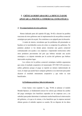 La nueva economía internacional y la política comercial estratégica




     2. CRÍTICAS DERIVADAS DE LA DIFICULTAD DE
  APLICAR LA POLÍTICA COMERCIAL ESTRATÉGICA



a) El comportamiento de otros gobiernos


   Hemos dedicado parte del capítulo III (pág. 38-42) a discutir las posibles
reacciones de otros gobiernos ante la implementación de una política comercial
estratégica por parte de un país. Nos remitimos a ese epígrafe para la discusión.
       A modo de síntesis, recordemos que los problemas allí presentados se
basaban en la incertidumbre acerca de cómo se comportan los gobiernos. No
podemos predecir si los demás países iniciarían una guerra comercial
contraatacando con ayudas a sus empresas o imponiendo restricciones sobre
otros productos provenientes del país que hubiera iniciado una acción
estratégica o se dejarán intimidar por la acción del gobierno que hubiese
intervenido en primer lugar.
       Los críticos de la política comercial estratégica también argumentan
que como el resultado cooperativo (el mencionado TIT FOR TAT) conviene a
ambos gobiernos porque el juego se repetirá un número indeterminado de
veces, lo mejor que puede hacer cualquier gobierno es no intervenir para poder
alcanzar el resultado mutuamente cooperativo y que todos se vean
beneficiados.


       b) Problemas prácticos: falta de información


       Como hemos visto (capítulo V, pág. 70-84) al plantear el modelo
Brander-Spencer, es fundamental conocer los valores que rellenan las casillas
del juego estratégico (los beneficios esperados de las empresas con y sin
subsidio) para poder determinar si realmente resulta beneficiosa la intervención
del gobierno, o lo que es lo mismo, si los beneficios que la empresa nacional
obtiene gracias al subsidio superan su cuantía. De no disponer de los datos



                                           96
 