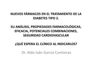 NUEVOS FÁRMACOS EN EL TRATAMIENTO DE LA 
DIABETES TIPO 2. 
SU ANÁLISIS, PROPIEDADES FARMACOLÓGICAS, 
EFICACIA, POTENCIALES COMBINACIONES, 
SEGURIDAD CARDIOVASCULAR 
¿QUÉ ESPERA EL CLÍNICO AL INDICARLOS? 
Dr. Aldo Iván García Contreras 
 