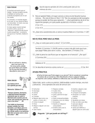 PARA PENSAR                                             Apunte algunos ejemplos de cómo usted puede velar por los
                                              ALTO
                                                        intereses de otros. __________________________________________
El machete está hecho para el
trabajo. Aunque se gasta cuando                         __________________________________________________________
es afilado con la lima, está
sirviendo el propósito por el cual     9. Para el apóstol Pablo, el mayor servicio a otros era de llevarles buenas
fue creado.
                                          noticias. Por esto él dice en Rom 1:16 “No me avergüenzo del evangelio,
En contraste, un machete dejado           porque es poder de Dios para salvación...” ¿Qué aprendemos de él en los
en la casa, sin uso, pronto se llena
con herrumbre. Es inútil; una cosa
                                          siguientes pasajes y en qué puede ayudarnos a ministrar a otros?
triste de contemplar.                         2 Cor. 4:5 ______________________________________________________
Es mejor gastar nuestro tiempo
en servir a otros, que en el
                                              2 Cor. 6:3 ______________________________________________________
“descanso” egoísta de sólo buscar
nuestro propio bien. La próxima        10. ¿Qué otra característica de un siervo muestra Pablo en 2 Corintios 11:29?
vez que ve un machete, medite en
esto.                                         _______________________________________________________________

                                       NO ES FÁCIL PERO VALE LA PENA

                                       11. ¿Hay un costo para servir a otros? 2 Cor 6:4-8 ______________________
                                              ______________________________________________________________
                                              También 2 Corintios 11:24-28 cuenta un poco más del costo que tuvo
                                              que pagar Pablo para servir a otros. Vea también 2 Timoteo 2:10.

                                       12. ¿Vale la pena los sacrificios que se requieren en el servicio? ¿Por qué?
                                              2 Corintios 9:6 __________________________________________________
                                              _______________________________________________________________
   “No sé cuál será su destino,               Hebreos 6:10 ___________________________________________________
       pero una cosa sí sé:
     los únicos entre ustedes
   que serán felices de verdad         13. Se describe el servicio a otros como un ___________________. 2 Cor. 8:4
    son los que han buscado y
    descubierto cómo servir.”5
                                       AYUDA PRACTICA
                                                     ¿Cuál es la tarea que Cristo asigna a sus siervos? Servir consiste en convertirse
                                                      en esclavo de sus consiervos, listos literalmente a hacer cualquier trabajo,
                                                  sin importar cuán costoso, enfadoso e indecoroso sea, con el fin de ayudarles.6
PARA CRECER
                                       Sobre todo, servir a otros es práctico, dedicándoles nuestro tiempo, recursos
Lea Salmos 25-31
(un capítulo por día).
                                       y esfuerzos. Unos ejemplos de actos de servicio son:

Memorice Gálatas 5:13.                 •   Eschuchar                       • Preparar comidas              •   Enseñar a alguien a leer
                                       •   Aconsejar                       • Cuidar niños                  •   Sacar la basura
“Porque vosotros, hermanos,            •   Animar                          • Limpiar la casa               •   Compartir el evangelio
a libertad fuisteis llamados;          •   Visitar                         • Lavar y planchar la ropa      •   Discipular a un nuevo
solamente que no uséis la              •   Consolar                        • Coser                             creyente
libertad como ocasión para la          •   Reparar algo (como una          • Hacer compras/mandados        •   Enseñar
carne, sino servíos por amor los
                                           puerta, un auto, etc.)          • Llevarles a una cita médica   •   Ayudarles con tareas
unos a los otros.”      RV
                                       •   Cortar el césped                • Acompañar                     •   Orar con ellos y por ellos
“Les hablo así hermanos,               •   Pintar                          • Hacerle un trabajo en         •   Leer para alguien
porque ustedes han sido                •   Alegrar a alguien con una         computadora                   •   Prestarle un libro
llamados a ser libres; pero no             sonrisa                         • Enseñar cómo usar la          •   Llamar por teléfono a
se valgan de esa libertad para         •   Lavar trastos                     computadora                       alguien para ver cómo está
dar rienda suelta a sus pasiones.
Más bien sírvanse unos a otros                       Pregunte: “¿En qué puedo ser útil hoy?”
con amor.“ NVI                             ALTO

                                                                   15
 