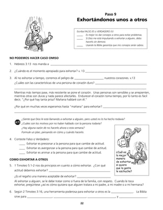 Paso 9
                                                         Exhortándonos unos a otros

                                                         Escriba FALSO (F) o VERDADERO (V)
                                                         _____ Es mejor no dar consejos a otros para evitar problemas.
                                                         _____ Sí Dios me está impulsando a exhortar a alguien, debo
                                                                  hacerlo sin demora.
                                                         _____ Usando la Biblia garantiza que mis consejos serán sabios.




NO PODEMOS HACER CASO OMISO

1. Hebreos 3:13 nos manda a __________________________________________________________________

2. ¿Cuándo es el momento apropiado para exhortar? v. 13 __________________________________________

3. Al no exhortar a tiempo, corremos el peligro de ____________________ nuestros corazones. v.13
   ¿Cuáles son las características de una persona de corazón duro? ___________________________________
   __________________________________________________________________________________________
   Mientras más tiempo pase, más resistente se pone el corazón. Unas personas son sensibles y se arrepienten,
   mientras otras son duras y nada parece afectarles. Endurecer el corazón toma tiempo, por lo tanto es fácil
   decir, “¿Por qué hay tanta prisa? Mañana hablaré con él.”

   ¿Por qué en muchas veces esperamos hasta “mañana” para exhortar? ______________________________
   __________________________________________________________________________________________

         ¿Siente que Dios le está llamando a exhortar a alguien, pero usted no lo ha hecho todavía?
    ALTO ¿Cuáles son los motivos por no haber hablado con la persona todavía?
         ¿Hay alguna razón de no hacerlo ahora o esta semana?
         Formule un plan, pensando en cómo y cuándo hacerlo.

4. Conteste Falso o Verdadero:
       ____ Exhortar es presionar a la persona para que cambie de actitud.
       ____ Exhortar es avergonzar a la persona para que cambie de actitud.
       ____ Exhortar es animar a la persona para que cambie de actitud.                      ¿Cuál es
                                                                                             la mejor
COMO EXHORTAR A OTROS                                                                        manera
                                                                                             de exhortar,
5. 1 Timoteo 5:1-2 nos da principios en cuanto a cómo exhortar. ¿Con qué                     si quiere
                                                                                             que la gente
   actitud debemos exhortar? __________________________________________                      le eschuche?
   ¿Es el regaño una manera aceptable de exhortar? _______________________
   Al exhortar a alguien, se le debe tratar como si fuera de la familia, con respeto. Cuando le toca
   exhortar, pregúntese ¿así es cómo quisiera que alguien tratara a mi padre, a mi madre o a mi hermana?

6. Según 2 Timoteo 3:16, una herramienta poderosa para exhortar a otros es la _______________. La Biblia
   sirve para _________________, ______________________, ___________________, y ___________________.

                                                            22
 