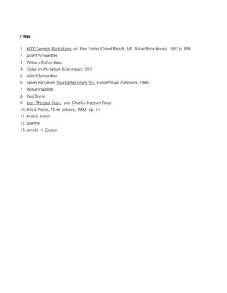 Citas

1. 6000 Sermon Illustrations, ed. Elon Foster (Grand Rapids, MI: Baker Book House, 1992 p. 309
2. Albert Schweitzer
3. William Arthur Ward
4. Today en the Word, 6 de marzo 1991
5. Albert Schweitzer
6. James Packer en Your Father Loves You, Harold Shaw Publishers, 1986
7. William Walton
8. Paul Boese
9. Lee: The Last Years, por Charles Bracelen Flood
10. Bits & Pieces, 15 de octubre, 1992, pp. 13
11. Francis Bacon
12. Goethe
13. Arnold H. Glasow
 