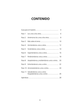 CONTENIDO


Guía para el maestro....................................................       4

Paso 1      Los unos a los otros........................................       6

Paso 2      Amémonos los unos a los otros......................                8

Paso 3      Más sobre el amor.......................................... 10

Paso 4      Animándonos unos a otros............................. 12

Paso 5      Sirviéndonos unos a otros .............................. 14

Paso 6      Soportándonos unos a otros........................... 16

Paso 7      Perdonándonos unos a otros.......................... 18

Paso 8      Aceptándonos y recibiéndonos unos a otros... 20

Paso 9      Exhortándonos unos a otros .......................... 22

Paso 10 Amonestándonos unos a otros....................... 24

Paso 11 Saludándonos unos a otros
        Hospedándonos unos a otros ........................ 26

Apéndices .................................................................... 28




                                     3
 