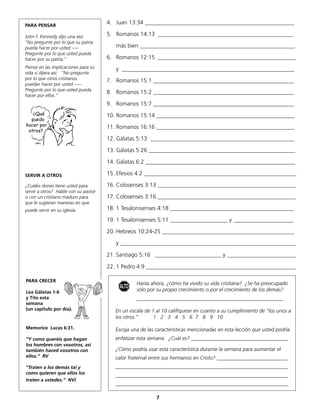 PARA PENSAR
                                      4. Juan 13:34 ____________________________________________________

John F. Kennedy dijo una vez:         5. Romanos 14:13 _______________________________________________
“No pregunte por lo que su patria
pueda hacer por usted –––                más bien ______________________________________________________
Pregunte por lo que usted pueda
hacer por su patria.”                 6. Romanos 12:15 ________________________________________________
Piense en las implicaciones para su      y ____________________________________________________________
vida si dijera así: “No pregunte
por lo que otros cristianos           7. Romanos 15:1 _________________________________________________
puedan hacer por usted –––
Pregunte por lo que usted pueda
                                      8. Romanos 15:2 _________________________________________________
hacer por ellos.”
                                      9. Romanos 15:7 _________________________________________________
   ¿Qué                               10. Romanos 15:14 ________________________________________________
  puedo
hacer por                             11. Romanos 16:16 ________________________________________________
 otros?
                                      12. Gálatas 5:13 __________________________________________________

                                      13. Gálatas 5:26 ___________________________________________________

                                      14. Gálatas 6:2 ____________________________________________________

SERVIR A OTROS                        15. Efesios 4:2 _____________________________________________________

¿Cuáles dones tiene usted para        16. Colosenses 3:13 ________________________________________________
servir a otros? Hable con su pastor
o con un cristiano maduro para        17. Colosenses 3:16 ________________________________________________
que le sugieran maneras en que
puede servir en su iglesia.           18. 1 Tesalonisenses 4:18 ___________________________________________

                                      19. 1 Tesalonisenses 5:11 ____________________ y _____________________

                                      20. Hebreos 10:24-25 ______________________________________________

                                         y _____________________________________________________________

                                      21. Santiago 5:16 _______________________ y ________________________

                                      22. 1 Pedro 4:9 ____________________________________________________

PARA CRECER
                                                  Hasta ahora, ¿cómo ha vivido su vida cristiana? ¿Se ha preocupado
                                          ALTO    sólo por su propio crecimiento o por el crecimiento de los demás?
Lea Gálatas 1-6
y Tito esta                                       ________________________________________________________
semana
(un capítulo por día).                   En un escala de 1 al 10 califíquese en cuanto a su cumplimiento de “los unos a
                                         los otros.”      1 2 3 4 5 6 7 8 9 10

Memorice Lucas 6:31.                     Escoja una de las características mencionadas en esta lección que usted podría
“Y como queréis que hagan                enfatizar esta semana. ¿Cuál es? _____________________________________
los hombres con vosotros, así
también haced vosotros con               ¿Cómo podría usar esta característica durante la semana para aumentar el
ellos.” RV                               calor fraternal entre sus hermanos en Cristo? ___________________________
“Traten a los demás tal y                __________________________________________________________________
como quieren que ellos los               __________________________________________________________________
traten a ustedes.” NVI
                                         __________________________________________________________________

                                                           7
 