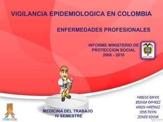 VIGILANCIA EPIDEMIOLOGICA EN COLOMBIA
ENFERMEDADES PROFESIONALES
INFORME MINISTERIO DE
PROTECCION SOCIAL
2008 - 2010

MEDICINA DEL TRABAJO
IV SEMESTRE

MABELIS RAMOS
BRENDA RAMIREZ
KAREN MARTINEZ
LIDYS PICON
ZEINER ROCHA

 