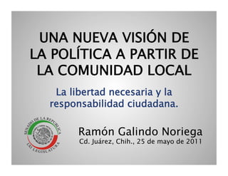 UNA NUEVA VISIÓN DE
LA POLÍTICA A PARTIR DE
 LA COMUNIDAD LOCAL
   La libertad necesaria y la
  responsabilidad ciudadana.

        Ramón Galindo Noriega
        Cd. Juárez, Chih., 25 de mayo de 2011
 