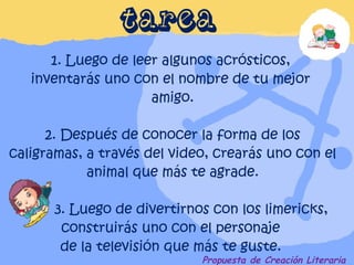 Propuesta de Creación Literaria 1. Luego de leer algunos acrósticos,  inventarás uno con el nombre de tu mejor  amigo. 2. Después de conocer la forma de los caligramas, a través del video, crearás uno con el animal que más te agrade.   3. Luego de divertirnos con los limericks, construirás uno con el personaje  de la televisión que más te guste. .  TAREA 