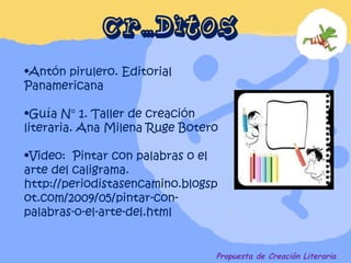 CRÉDITOS Propuesta de Creación Literaria Antón pirulero. Editorial Panamericana Guía N° 1. Taller de creación literaria. Ana Milena Ruge Botero Video:  Pintar con palabras o el arte del caligrama.  http://periodistasencamino.blogspot.com/2009/05/pintar-con-palabras-o-el-arte-del.html 