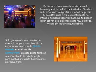En bares o discotecas de moda tienen la famosa  guest list  o lista de invitados. Si estás en la lista, entrarás gratis o a mitad de precio. Si no estas en la lista, o directamente no entras, o te hacen pagar los $25 que te pueden llegar cobrar si la discoteca está muy de moda, y esto sin incluir ninguna bebida.  Si lo que queréis son  tiendas de marca , la mayor concentración de éstas se encuentra en la  Quinta   Avenida  a la altura de  Central Park . En este punto también se encuentra la tienda de Apple, para muchos una visita turística más de Nueva York. 