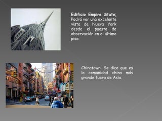 Edificio Empire State :  Podrá ver una excelente vista de Nueva York desde el puesto de observación en el  último  piso. Chinatown: Se dice que es la comunidad china más grande fuera de Asia. 