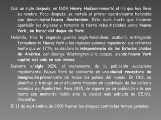 Casi un siglo después, en 1609,  Henry Hudson  remontó el río que hoy lleva su nombre. Poco después, se instala el primer asentamiento holandés que denominaron  Nueva Ámsterdam . Esto duró hasta que hicieron aparición los ingleses y tomaron la tierra rebautizándola como  Nueva York, en honor del duque de York . Holanda, tras la segunda guerra anglo-holandesa, acabaría entregando formalmente Nueva York a los ingleses quienes impusieron sus criterios hasta que en 1776, se declara la  independencia de los Estados Unidos de América , con George Washington a la cabeza, siendo  Nueva York capital del país en sus inicios . Durante el  siglo XIX , el incremento de la población evoluciona rápidamente. Nueva York se convierte en una  ciudad receptora de inmigración  proveniente de todos los países del mundo. En 1811, se planifica y trabaja en el eficiente trazado en cuadrícula de las calles y avenidas de Manhattan. Para 1835, se supera ya en población a la que hasta ese momento había sido la ciudad más poblada de EE.UU, Filadelfia. El 11 de septiembre de 2001 fueron los ataques contra las torres gemelas. 