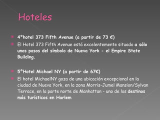 4ºhotel 373 Fifth Avenue (a partir de 73 €) El Hotel 373 Fifth Avenue está excelentemente situado  a sólo unos pasos del símbolo de Nueva York - el Empire State Building. 5ºHotel Michael NY (a partir de 67€) El hotel MichaelNY goza de una ubicación excepcional en la ciudad de Nueva York, en la zona Morris-Jumel Mansion/Sylvan Terrace, en la parte norte de Manhattan - uno de los  destinos más turísticos en Harlem 
