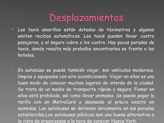 Los taxis amarillos están dotados de táximetros y algunos emiten recibos automáticos. Los taxis pueden llevar cuatro pasajeros, y el seguro cubre a los cuatro. Hay pocas paradas de taxis, donde resulta más probalbe encontrarlos es frente a los hoteles. En autobúes se puede también viajar, son vehículos modernos, limpios y equipados con aire acondicionado. Viajar en ellos es una buen modo de conocer muchos lugares de interés de la ciudad. Se trata de un medio de transporte rápido y seguro. Fumar en ellos está prohibido, así como llevar animales. Se puede pagar la tarifa con un MetroCard o abonando el precio exacto en monedas. Los autobuses se detienen únicamente en las paradas establecidas.Los autobuses públicos son una buena alternativa a la vista de organizadas a la hora de conocer Nueva York. 
