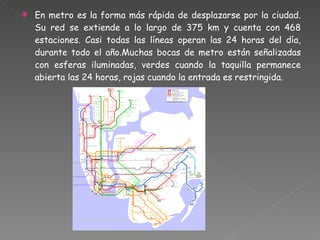 En metro es la forma más rápida de desplazarse por la ciudad. Su red se extiende a lo largo de 375 km y cuenta con 468 estaciones. Casi todas las líneas operan las 24 horas del día, durante todo el año.Muchas bocas de metro están señalizadas con esferas iluminadas, verdes cuando la taquilla permanece abierta las 24 horas, rojas cuando la entrada es restringida.  