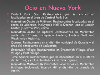 Central Park Sur: Restaurantes que se encuentran localizados en el área de Central Park Sur. Manhattan Oeste de Midtown: Restaurantes localizados en el oeste de Midtown, incluyendo Hell`s Kitchen, con el Lincoln Center y Central Park cerca. Manhattan oeste de Uptown: Restaurantes en Manhattan oeste de Uptown, incluyendo Harlem, Harlem Wst and Washington Hwights. Quuens: Restaurantes en el distrito municipal de Queens y el área del aeropuerto de LaGuardia. Greenwich Village: Restaurantes en Greenwich Village, West Village y East Village. Time Square: Restaurantes que se encuentran en el Distrito de Teatros, y en los alrededores de Time Square. Manhattan Midtown: Restaurantes localizados en Manhattan Midtown, incluyendo Murray Hill y distrito de prenda de vestir. 