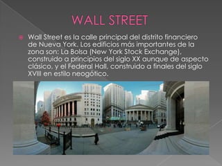  Wall Street es la calle principal del distrito financiero
de Nueva York. Los edificios más importantes de la
zona son: La Bolsa (New York Stock Exchange),
construido a principios del siglo XX aunque de aspecto
clásico, y el Federal Hall, construido a finales del siglo
XVIII en estilo neogótico.
 
