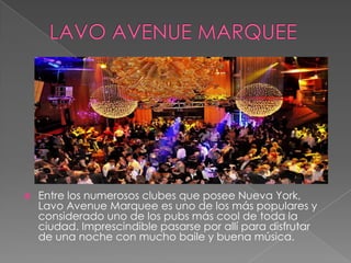  Entre los numerosos clubes que posee Nueva York,
Lavo Avenue Marquee es uno de los más populares y
considerado uno de los pubs más cool de toda la
ciudad. Imprescindible pasarse por allí para disfrutar
de una noche con mucho baile y buena música.
 