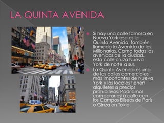  Si hay una calle famosa en
Nueva York esa es la
Quinta Avenida, también
llamada la Avenida de los
Millonarios. Como todas las
avenidas de la ciudad,
esta calle cruza Nueva
York de norte a sur.
 La Quinta Avenida es una
de las calles comerciales
más importantes de Nueva
York y los locales tienen
alquileres a precios
prohibitivos. Podríamos
comparar esta calle con
los Campos Elíseos de París
o Ginza en Tokio.
 
