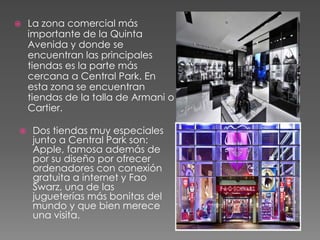  La zona comercial más
importante de la Quinta
Avenida y donde se
encuentran las principales
tiendas es la parte más
cercana a Central Park. En
esta zona se encuentran
tiendas de la talla de Armani o
Cartier.
 Dos tiendas muy especiales
junto a Central Park son:
Apple, famosa además de
por su diseño por ofrecer
ordenadores con conexión
gratuita a internet y Fao
Swarz, una de las
jugueterías más bonitas del
mundo y que bien merece
una visita.
 