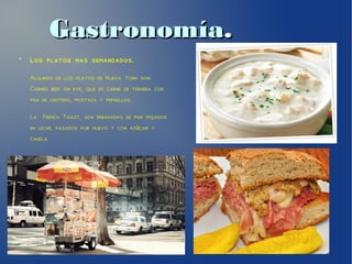 GastronomíaGastronomía..
●
Los platos mas demandados.
Algunos de los platos de Nueva York son:
Corned beef on rye, que es carne de ternera con
pan de centeno, mostaza y pepinillos.
La French Toast, son rebanadas de pan mojados
en leche, pasados por huevo y con az car yú
canela.
 