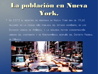 La población en NuevaLa población en Nueva
York.York.
●
En 2.013 el registro de personas en Nueva York era de 19,65
millones. es la ciudad m s poblada del estado hom nimo, en losá ó
Estados Unidos de Am rica, y la segunda mayor concentraci né ó
urbana del continente y de Norteam rica despu s del Distrito Federalé é
de M xico.é
 