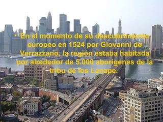 • En el momento de su descubrimiento
europeo en 1524 por Giovanni de
Verrazzano, la región estaba habitada
por alrededor de 5.000 aborígenes de la
tribu de los Lenape.
 