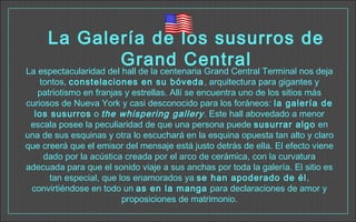 La Galería de los susurros de
Grand Central
La espectacularidad del hall de la centenaria Grand Central Terminal nos deja
tontos, constelaciones en su bóveda, arquitectura para gigantes y
patriotismo en franjas y estrellas. Allí se encuentra uno de los sitios más
curiosos de Nueva York y casi desconocido para los foráneos: la galería de
los susurros o the whispering gallery. Este hall abovedado a menor
escala posee la peculiaridad de que una persona puede susurrar algo en
una de sus esquinas y otra lo escuchará en la esquina opuesta tan alto y claro
que creerá que el emisor del mensaje está justo detrás de ella. El efecto viene
dado por la acústica creada por el arco de cerámica, con la curvatura
adecuada para que el sonido viaje a sus anchas por toda la galería. El sitio es
tan especial, que los enamorados ya se han apoderado de él,
convirtiéndose en todo un as en la manga para declaraciones de amor y
proposiciones de matrimonio.
 