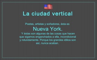 La ciudad vertical
Poetas, artistas y soñadores, ésta es
Nueva York.
Y éstas son algunas de las cosas que hacen
que sigamos enganchados a ella, incondicional
y rotundamente. Porque los grandes idilios son
así, nunca acaban. 
 