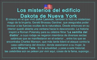 Los misterios del edificio
Dakota de Nueva York
El mismo en el que vivió John Lennon, también lo hizo un misterioso
mago de la brujería, Gerald Brossau Gardner, que aseguraba poder
invocar a las fuerzas ocultas de la naturaleza. Desde entonces en su
interior quedó abierta una ventana hacia lo desconocido. La historia
inspiró a Roman Polansky para su célebre filme 'La semilla del
diablo', a cuyo rodaje se negaron miembros de diversas sectas
satánicas que se manifestaron en el exterior ., entre los que se
encontraba Charles Manson, que más tarde lideró el ataque contra la
casa californiana del director, donde asesinaron a su mujer, la
actriz Sharon Tate.. En la actualidad, y pese a este historial,
las celebrities aún se pelean por vivir aquí, cosas de la fama, supongo…
 