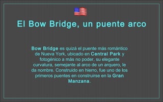 El Bow Bridge, un puente arco
Bow Bridge es quizá el puente más romántico
de Nueva York, ubicado en Central Park y
fotogénico a más no poder, su elegante
curvatura, semejante al arco de un arquero, le
da nombre. Construido en hierro, fue uno de los
primeros puentes en construirse en la Gran
Manzana.
 