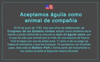 Aceptamos águila como
animal de compañía
El 20 de junio de 1782, tras seis años de deliberación, el
Congreso de los Estados Unidos adoptó como emblema de la
nación y punto central de su escudo la efigie del águila calva, por
lo que es más que normal que en más de una esquina de Nueva
York te topes con una de estas aves. Y como si de un juego se
tratara te animamos a que las busques. Te ayudamos con el primer
paso, ésta está en Battery Park y forma parte del monumento a
los caídos durante la Segunda Guerra Mundial
 