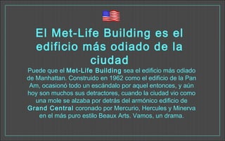 El Met-Life Building es el
edificio más odiado de la
ciudad
Puede que el Met-Life Building sea el edificio más odiado
de Manhattan. Construido en 1962 como el edificio de la Pan
Am, ocasionó todo un escándalo por aquel entonces, y aún
hoy son muchos sus detractores, cuando la ciudad vio como
una mole se alzaba por detrás del armónico edificio de
Grand Central coronado por Mercurio, Hercules y Minerva
en el más puro estilo Beaux Arts. Vamos, un drama.
 
