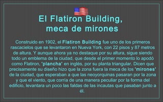 El Flatiron Building,
meca de mirones
Construido en 1902, el Flatiron Building fue uno de los primeros
rascacielos que se levantaron en Nueva York, con 22 pisos y 87 metros
de altura. Y aunque ahora ya no destaque por su altura, sigue siendo
todo un emblema de la ciudad, que desde el primer momento lo apodó
como Flatiron, 'plancha' en inglés, por su planta triangular. Dicen que
precisamente su diseño hizo que la zona fuera la meca de los 'mirones'
de la ciudad, que esperaban a que las neoyorquinas pasaran por la zona
y que el viento, que corría de una manera peculiar por la forma del
edificio, levantara un poco las faldas de las incautas que pasaban junto a
él. 
 