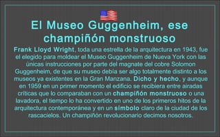 El Museo Guggenheim, ese
champiñón monstruoso
Frank Lloyd Wright, toda una estrella de la arquitectura en 1943, fue
el elegido para moldear el Museo Guggenheim de Nueva York con las
únicas instrucciones por parte del magnate del cobre Solomon
Guggenheim, de que su museo debía ser algo totalmente distinto a los
museos ya existentes en la Gran Manzana. Dicho y hecho, y aunque
en 1959 en un primer momento el edificio se recibiera entre airadas
críticas que lo comparaban con un champiñón monstruoso o una
lavadora, el tiempo lo ha convertido en uno de los primeros hitos de la
arquitectura contemporánea y en un símbolo claro de la ciudad de los
rascacielos. Un champiñón revolucionario decimos nosotros.
 