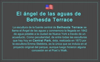 El ángel de las aguas de
Bethesda Terrace
La escultura de la fuente central de Bethesda Terrace se
llama el Ángel de las aguas y conmemora la llegada en 1842
de agua potable a la ciudad de Nueva York a través de un
acueducto. Como peculiaridad, de entre todas las esculturas
que hay hoy en Central Park, ésta, realizada en 1873 por
la escultora Emma Stebbins, es la única que se incluía en el
proyecto original del parque, aunque luego hicieron alguna
concesión en el Poet´s Walk.
 