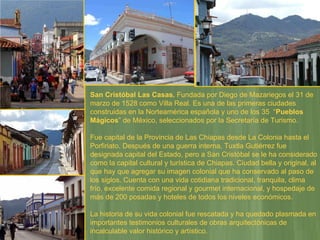 San Cristóbal Las Casas.  Fundada por Diego de Mazariegos el 31 de marzo de 1528 como Villa Real. Es una de las primeras ciudades construidas en la Norteamérica española y uno de los 35  “ Pueblos Mágicos ” de México, seleccionados por la Secretaría de Turismo.  Fue capital de la Provincia de Las Chiapas desde La Colonia hasta el Porfiriato. Después de una guerra interna, Tuxtla Gutiérrez fue designada capital del Estado, pero a San Cristóbal se le ha considerado como la capital cultural y turística de Chiapas. Ciudad bella y original, al que hay que agregar su imagen colonial que ha conservado al paso de los siglos. Cuenta con una vida cotidiana tradicional, tranquila, clima frío, excelente comida regional y gourmet internacional, y hospedaje de más de 200 posadas y hoteles de todos los niveles económicos.  La historia de su vida colonial fue rescatada y ha quedado plasmada en importantes testimonios culturales de obras arquitectónicas de incalculable valor histórico y artístico.  