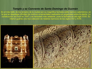 Templo y ex Convento de Santo Domingo de Guzmán   Es el más bello de los templos de la ciudad por su magnífica fachada estilo barroco salomónico, en la que se despliega infinidad de motivos ornamentales realizados en argamasa sobre la piedra. La construcción se inició en 1547 y se remodeló más adelante, pues la fachada es del siglo XVIII. Su interior guarda una rica colección de retablos barrocos de los siglos XVI y XVIII.   