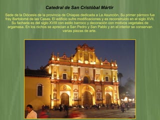 Catedral de San Cristóbal Mártir   Sede de la Diócesis de la provincia de Chiapas dedicada a La Asunción. Su primer párroco fue fray Bartolomé de las Casas. El edificio sufre modificaciones y es reconstruido en el siglo XVII. Su fachada es del siglo XVIII con estilo barroco y decoración con motivos vegetales de argamasa. En los nichos se aprecian a San Pedro y San Pablo y en el interior se conservan varias piezas de arte.   