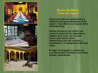 Museo Na Bolom  “ Casa del Jaguar”   Casona privada que perteneciera a célebres franceses estudiosos de la región: Franz Blom y su esposa doña Gertrude Duby. Ambos reunieron con cariño una inmensa colección de artesanías y objetos de la zona, con los que fueron adornando varias habitaciones para dar servicio a estudiantes e investigadores del área maya.  El lugar es acogedor y cuenta con una bien dotada biblioteca con temas mayas y lacandones. 
