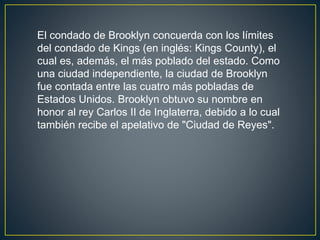 El condado de Brooklyn concuerda con los límites 
del condado de Kings (en inglés: Kings County), el 
cual es, además, el más poblado del estado. Como 
una ciudad independiente, la ciudad de Brooklyn 
fue contada entre las cuatro más pobladas de 
Estados Unidos. Brooklyn obtuvo su nombre en 
honor al rey Carlos II de Inglaterra, debido a lo cual 
también recibe el apelativo de "Ciudad de Reyes". 
 