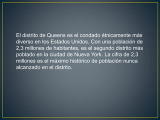 El distrito de Queens es el condado étnicamente más 
diverso en los Estados Unidos. Con una población de 
2,3 millones de habitantes, es el segundo distrito más 
poblado en la ciudad de Nueva York. La cifra de 2,3 
millones es el máximo histórico de población nunca 
alcanzado en el distrito. 
 