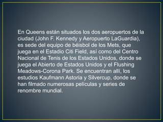 En Queens están situados los dos aeropuertos de la 
ciudad (John F. Kennedy y Aeropuerto LaGuardia), 
es sede del equipo de béisbol de los Mets, que 
juega en el Estadio Citi Field, así como del Centro 
Nacional de Tenis de los Estados Unidos, donde se 
juega el Abierto de Estados Unidos y el Flushing 
Meadows-Corona Park. Se encuentran allí, los 
estudios Kaufmann Astoria y Silvercup, donde se 
han filmado numerosas películas y series de 
renombre mundial. 
 