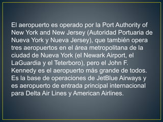 El aeropuerto es operado por la Port Authority of 
New York and New Jersey (Autoridad Portuaria de 
Nueva York y Nueva Jersey), que también opera 
tres aeropuertos en el área metropolitana de la 
ciudad de Nueva York (el Newark Airport, el 
LaGuardia y el Teterboro), pero el John F. 
Kennedy es el aeropuerto más grande de todos. 
Es la base de operaciones de JetBlue Airways y 
es aeropuerto de entrada principal internacional 
para Delta Air Lines y American Airlines. 
 