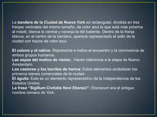 La bandera de la Ciudad de Nueva York es rectangular, dividida en tres 
franjas verticales del mismo tamaño, de color azul la que está más próxima 
al mástil, blanca la central y naranja la del batiente. Dentro de la franja 
blanca, en el centro de la bandera, aparece representado el sello de la 
ciudad con trazos de color azul. 
El colono y el nativo: Representa e indica el encuentro y la convivencia de 
ambos grupos humanos. 
Las aspas del molino de viento:, Hacen referencia a la etapa de Nuevo 
Ámsterdam. 
Los castores y los barriles de harina: Estos elementos simbolizan los 
primeros bienes comerciales de la ciudad. 
El águila: Este es un elemento representativo de la independencia de los 
Estados Unidos. 
La frase “Sigillum Civitatis Novi Eboraci”: Eboracum era el antiguo 
nombre romano de York. 
 