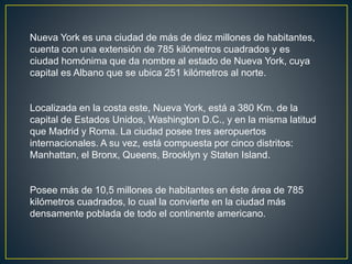 Nueva York es una ciudad de más de diez millones de habitantes, 
cuenta con una extensión de 785 kilómetros cuadrados y es 
ciudad homónima que da nombre al estado de Nueva York, cuya 
capital es Albano que se ubica 251 kilómetros al norte. 
Localizada en la costa este, Nueva York, está a 380 Km. de la 
capital de Estados Unidos, Washington D.C., y en la misma latitud 
que Madrid y Roma. La ciudad posee tres aeropuertos 
internacionales. A su vez, está compuesta por cinco distritos: 
Manhattan, el Bronx, Queens, Brooklyn y Staten Island. 
Posee más de 10,5 millones de habitantes en éste área de 785 
kilómetros cuadrados, lo cual la convierte en la ciudad más 
densamente poblada de todo el continente americano. 
 